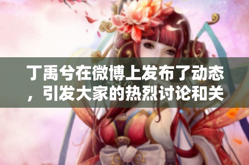丁禹兮在微博上发布了动态，引发大家的热烈讨论和关注