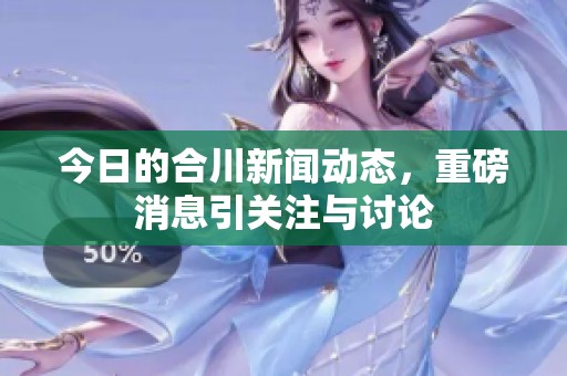 今日的合川新闻动态，重磅消息引关注与讨论