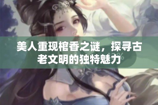 美人重现棺香之谜，探寻古老文明的独特魅力