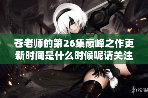 苍老师的第26集巅峰之作更新时间是什么时候呢请关注最新动态