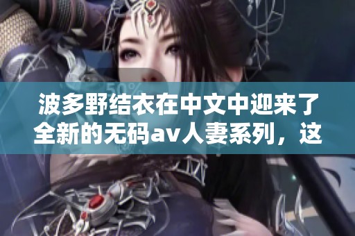 波多野结衣在中文中迎来了全新的****人妻系列，这个系列引发热议和关注