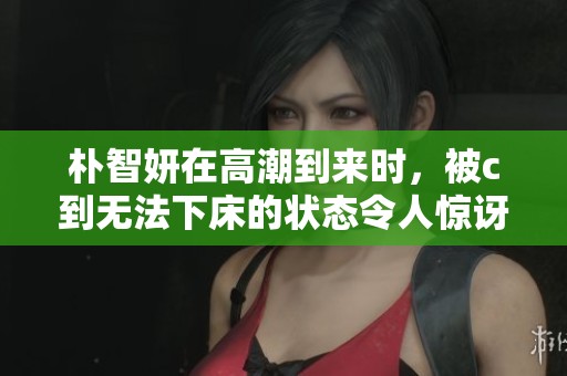 朴智妍在高潮到来时，被c到无法下床的状态令人惊讶