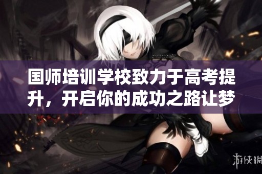 国师培训学校致力于高考提升，开启你的成功之路让梦想成真