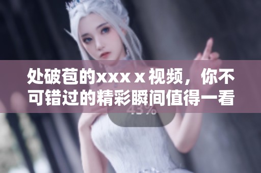 处破苞的xxxⅹ视频，你不可错过的精彩瞬间值得一看