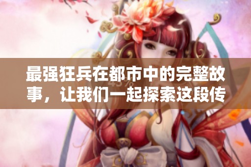 最强狂兵在都市中的完整故事，让我们一起探索这段传奇经历