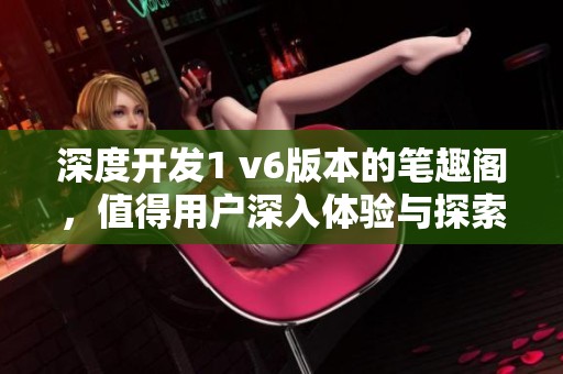 深度开发1 v6版本的笔趣阁，值得用户深入体验与探索的全新功能