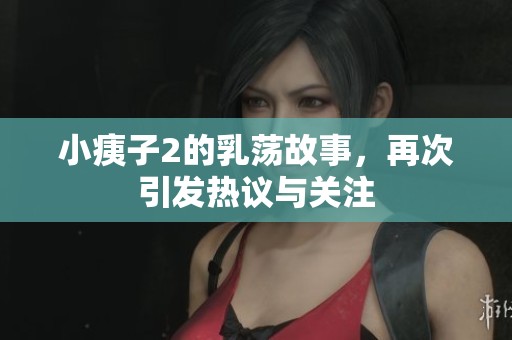 小痍子2的乳荡故事，再次引发热议与关注