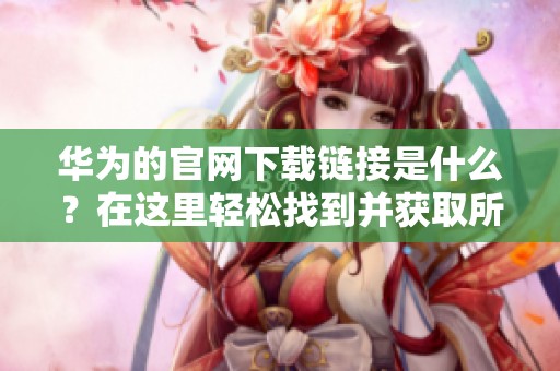 华为的官网下载链接是什么？在这里轻松找到并获取所需资源。