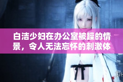白洁少妇在办公室被躁的情景，令人无法忘怀的刺激体验