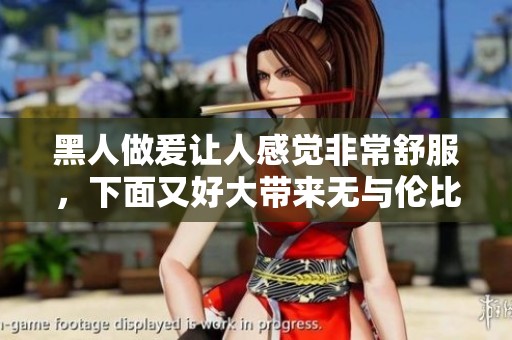 黑人做爰让人感觉非常舒服，下面又好大带来无与伦比的体验