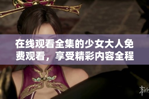 在线观看全集的少女大人免费观看，享受精彩内容全程无障碍！