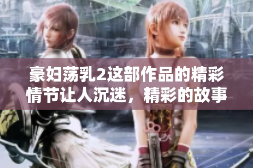 豪妇荡乳2这部作品的精彩情节让人沉迷，精彩的故事值得大家品味和讨论