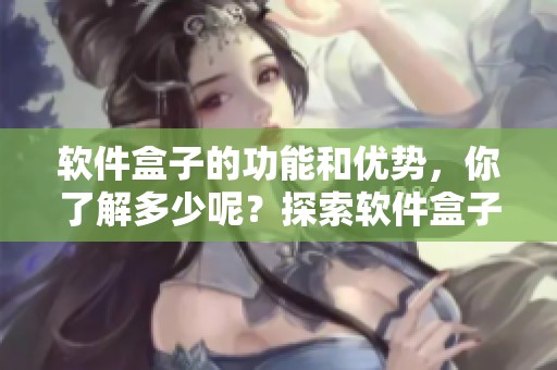 软件盒子的功能和优势，你了解多少呢？探索软件盒子带来的使用体验！