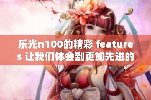 乐光n100的精彩 features 让我们体会到更加先进的科技体验