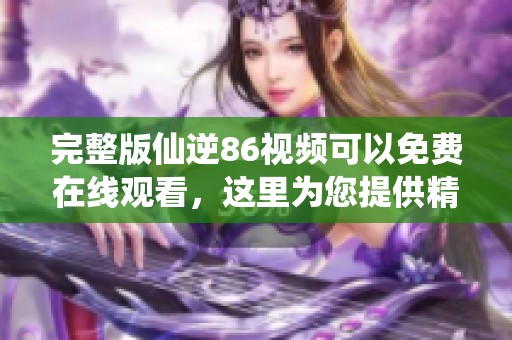 完整版仙逆86视频可以免费在线观看，这里为您提供精彩内容。