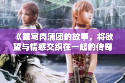 《重写肉蒲团的故事，将欲望与情感交织在一起的传奇》