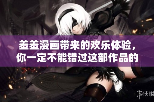 羞羞漫画带来的欢乐体验，你一定不能错过这部作品的精彩内容！