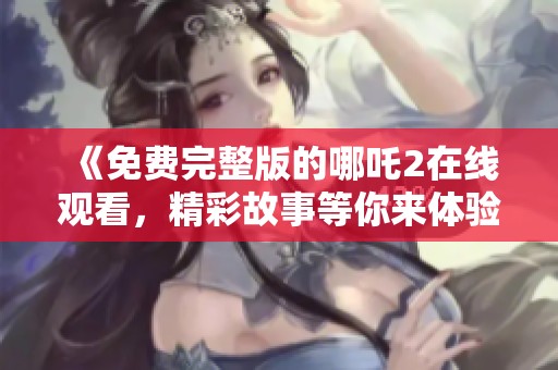 《免费完整版的哪吒2在线观看，精彩故事等你来体验》