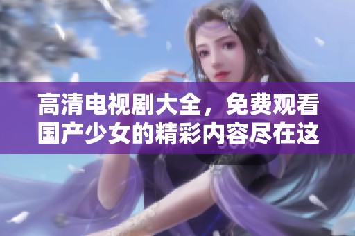 高清电视剧大全，免费观看国产少女的精彩内容尽在这里