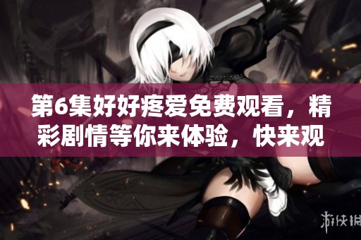 第6集好好疼爱免费观看，精彩剧情等你来体验，快来观看吧！