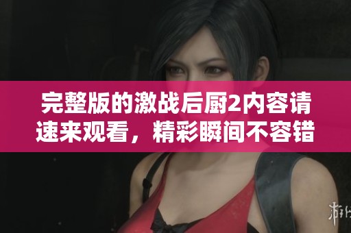 完整版的激战后厨2内容请速来观看，精彩瞬间不容错过！