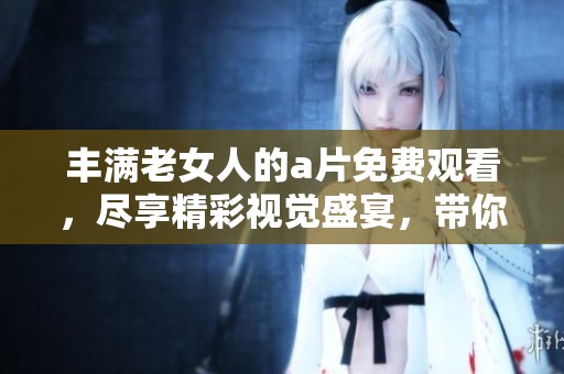 丰满老女人的**免费观看，尽享精彩视觉盛宴，带你体验不一样的魅力。