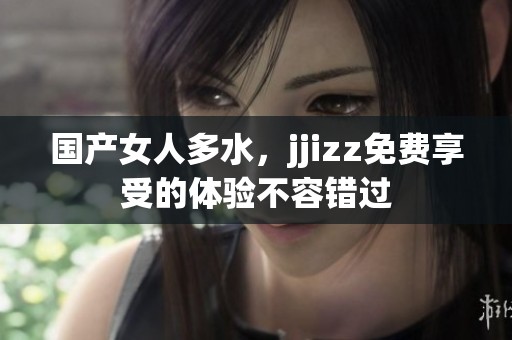 国产女人多水，jjizz免费享受的体验不容错过