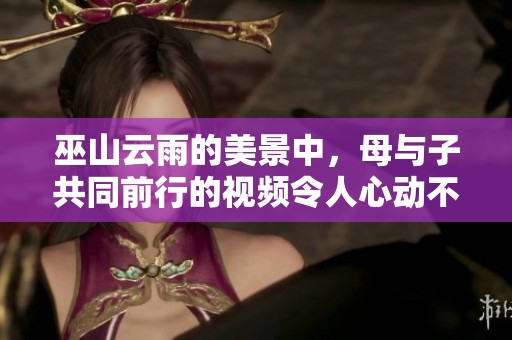 巫山云雨的美景中，母与子共同前行的视频令人心动不已