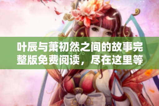 叶辰与萧初然之间的故事完整版免费阅读，尽在这里等你发现精彩！