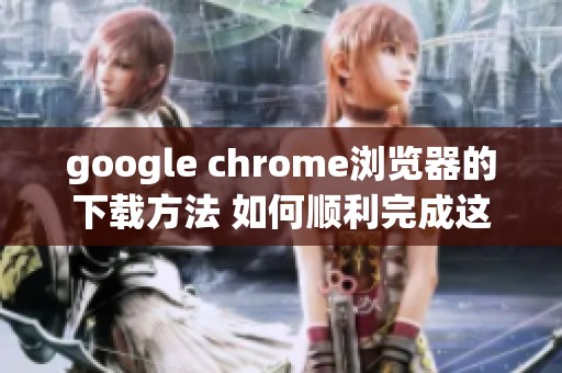 google chrome浏览器的下载方法 如何顺利完成这一任务