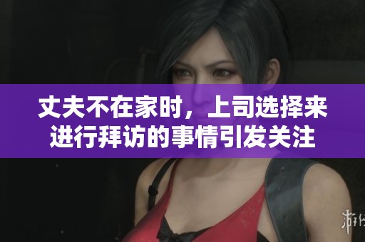 丈夫不在家时，上司选择来进行拜访的事情引发关注