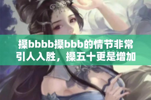 搡bbbb搡bbb的情节非常引人入胜，搡五十更是增加了不少悬念与看点