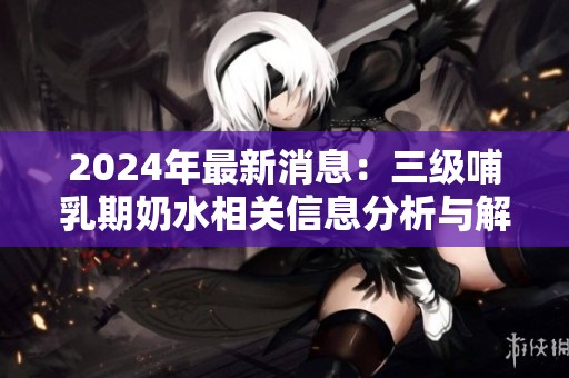 2024年最新消息：三级哺乳期奶水相关信息分析与解读