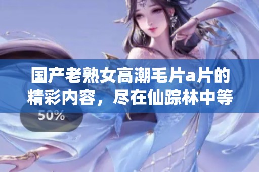 国产老熟女高潮****的精彩内容，尽在仙踪林中等你来发现