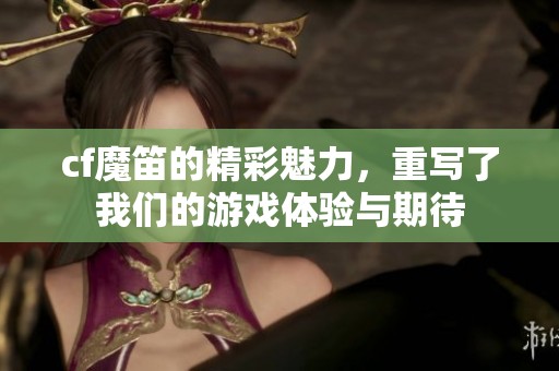 cf魔笛的精彩魅力，重写了我们的游戏体验与期待