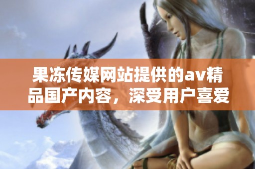果冻传媒网站提供的**精品国产内容，深受用户喜爱和关注，值得一看