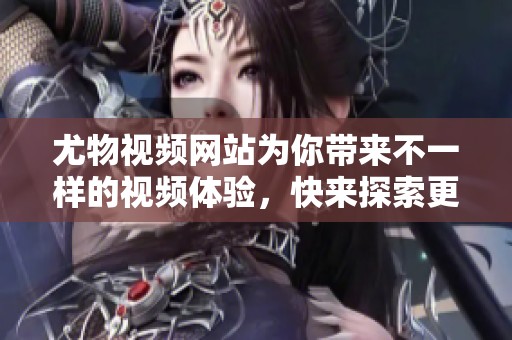 尤物视频网站为你带来不一样的视频体验，快来探索更多精彩内容吧
