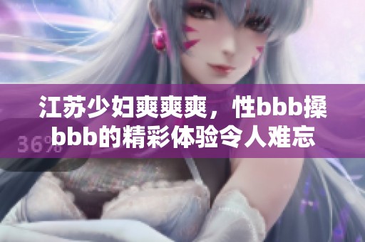 江苏少妇爽爽爽，性bbb搡bbb的精彩体验令人难忘