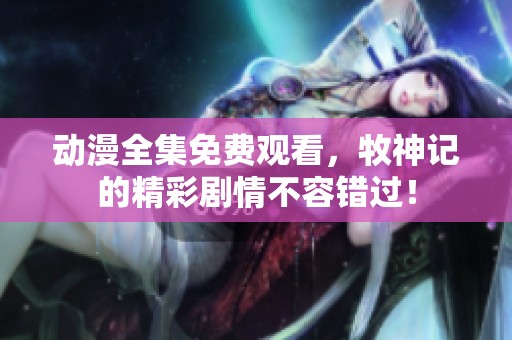 动漫全集免费观看，牧神记的精彩剧情不容错过！