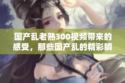 国产乱老熟300视频带来的感受，那些国产乱的精彩瞬间分享给大家