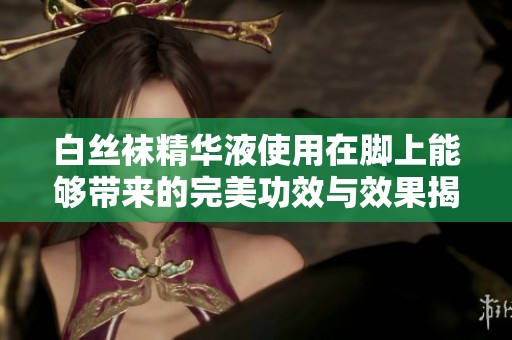 白丝袜精华液使用在脚上能够带来的完美功效与效果揭秘