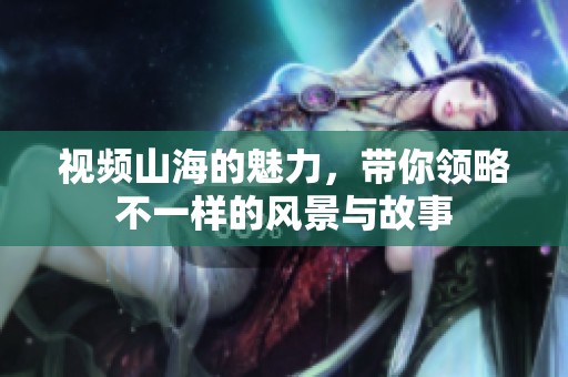 视频山海的魅力，带你领略不一样的风景与故事
