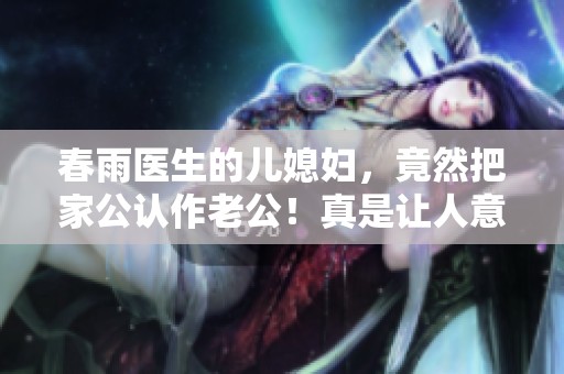 春雨医生的儿媳妇，竟然把家公认作老公！真是让人意想不到的故事！