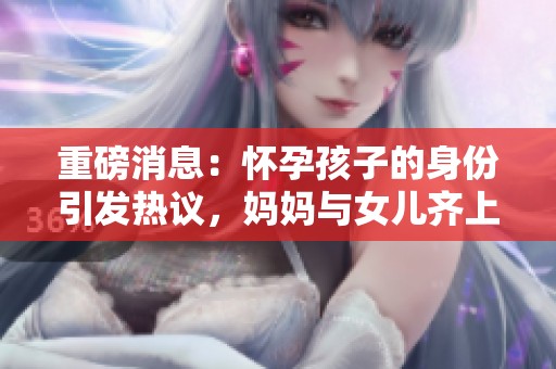重磅消息：怀孕孩子的身份引发热议，妈妈与女儿齐上阵揭秘真相