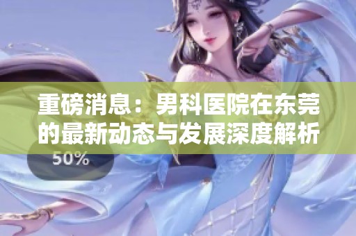 重磅消息：男科医院在东莞的最新动态与发展深度解析
