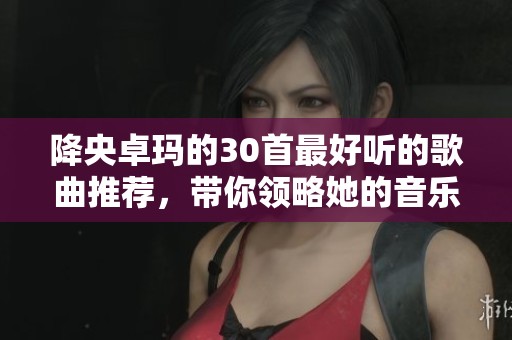降央卓玛的30首最好听的歌曲推荐，带你领略她的音乐魅力