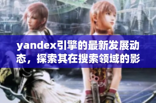 yandex引擎的最新发展动态，探索其在搜索领域的影响与应用