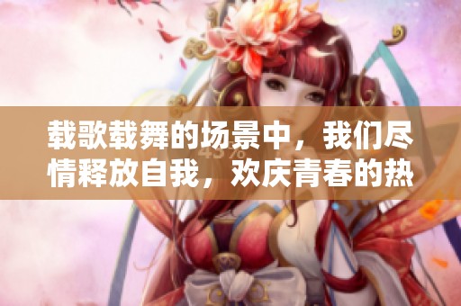 载歌载舞的场景中，我们尽情释放自我，欢庆青春的热情与活力。