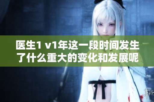 医生1 v1年这一段时间发生了什么重大的变化和发展呢