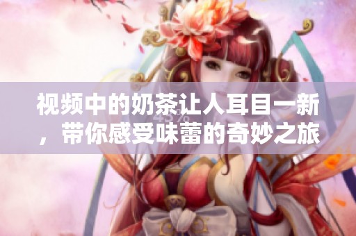 视频中的奶茶让人耳目一新，带你感受味蕾的奇妙之旅